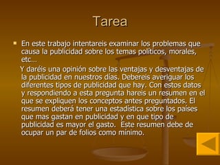 Tarea En este trabajo intentareis examinar los problemas que causa la publicidad sobre los temas políticos, morales, etc… Y daréis una opinión sobre las ventajas y desventajas de la publicidad en nuestros días. Debereis averiguar los diferentes tipos de publicidad que hay. Con estos datos y respondiendo a esta pregunta hareis un resumen en el que se expliquen los conceptos antes preguntados. El resumen deberá tener una estadística sobre los países que mas gastan en publicidad y en que tipo de publicidad es mayor el gasto.  Este resumen debe de ocupar un par de folios como mínimo. 