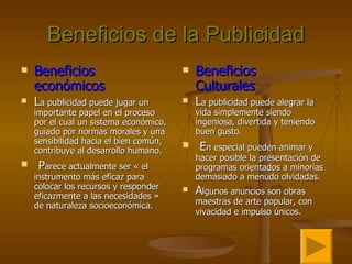Beneficios de la Publicidad Beneficios económicos L a publicidad puede jugar un importante papel en el proceso por el cual un sistema económico, guiado por normas morales y una sensibilidad hacia el bien común, contribuye al desarrollo humano. P arece actualmente ser « el instrumento más eficaz para colocar los recursos y responder eficazmente a las necesidades » de naturaleza socioeconómica. Beneficios  Culturales L a publicidad puede alegrar la vida simplemente siendo ingeniosa, divertida y teniendo buen gusto . E n especial pueden animar y hacer posible la presentación de programas orientados a minorías demasiado a menudo olvidadas.  A lgunos anuncios son obras maestras de arte popular, con vivacidad e impulso únicos . 