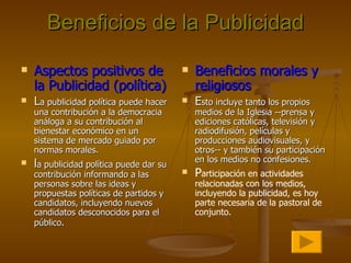Beneficios de la Publicidad Aspectos positivos de la Publicidad (política) L a publicidad política puede hacer una contribución a la democracia análoga a su contribución al bienestar económico en un sistema de mercado guiado por normas morales.  l a publicidad política puede dar su contribución informando a las personas sobre las ideas y propuestas políticas de partidos y candidatos, incluyendo nuevos candidatos desconocidos para el público . Beneficios morales y religiosos E sto incluye tanto los propios medios de la Iglesia --prensa y ediciones católicas, televisión y radiodifusión, películas y producciones audiovisuales, y otros-- y también su participación en los medios no confesiones. P articipación en actividades relacionadas con los medios, incluyendo la publicidad, es hoy parte necesaria de la pastoral de conjunto.   