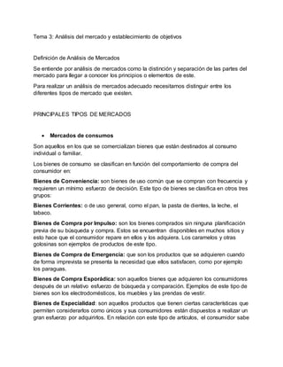 Tema 3: Análisis del mercado y establecimiento de objetivos
Definición de Análisis de Mercados
Se entiende por análisis de mercados como la distinción y separación de las partes del
mercado para llegar a conocer los principios o elementos de este.
Para realizar un análisis de mercados adecuado necesitamos distinguir entre los
diferentes tipos de mercado que existen.
PRINCIPALES TIPOS DE MERCADOS
 Mercados de consumos
Son aquellos en los que se comercializan bienes que están destinados al consumo
individual o familiar.
Los bienes de consumo se clasifican en función del comportamiento de compra del
consumidor en:
Bienes de Conveniencia: son bienes de uso común que se compran con frecuencia y
requieren un mínimo esfuerzo de decisión. Este tipo de bienes se clasifica en otros tres
grupos:
Bienes Corrientes: o de uso general, como el pan, la pasta de dientes, la leche, el
tabaco.
Bienes de Compra por Impulso: son los bienes comprados sin ninguna planificación
previa de su búsqueda y compra. Estos se encuentran disponibles en muchos sitios y
esto hace que el consumidor repare en ellos y los adquiera. Los caramelos y otras
golosinas son ejemplos de productos de este tipo.
Bienes de Compra de Emergencia: que son los productos que se adquieren cuando
de forma imprevista se presenta la necesidad que ellos satisfacen, como por ejemplo
los paraguas.
Bienes de Compra Esporádica: son aquellos bienes que adquieren los consumidores
después de un relativo esfuerzo de búsqueda y comparación. Ejemplos de este tipo de
bienes son los electrodomésticos, los muebles y las prendas de vestir.
Bienes de Especialidad: son aquellos productos que tienen ciertas características que
permiten considerarlos como únicos y sus consumidores están dispuestos a realizar un
gran esfuerzo por adquirirlos. En relación con este tipo de artículos, el consumidor sabe
 