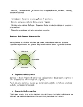 Transporte, Almacenamiento y Comunicación: transporte terrestre, marítimo, correos y
telecomunicaciones.
• Intermediación financiera. seguros y planes de pensiones.
• Servicios a empresas: alquiler de maquinaria y equipo.
• Administración pública, Defensa y Seguridad Social: prestación pública de servicios a
la comunidad.
• Educación: enseñanza primaria, secundaria, superior.
Selección de la Base de Segmentación
Se dispone de muchísimas variables que sirven para dividir el mercado global en
segmentos significativos. En general, se pueden clasificar en las siguientes variables:
 Segmentación Geográfica
Consiste en dividir simplemente atendiendo a características de ubicación geográfica u
otras características relacionadas con geografía.
Puede aplicarse a diversos niveles, que comprenden desde los hemisferios completos
hasta los barrios de una localidad.
 Segmentación Demográfica
Edad, sexo, tamaño de la familia, ingresos, ocupación y escolaridad son algunas de las
variables que suelen emplearse en este tipo de segmentación del mercado.
 