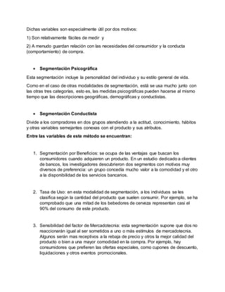Dichas variables son especialmente útil por dos motivos:
1) Son relativamente fáciles de medir y
2) A menudo guardan relación con las necesidades del consumidor y la conducta
(comportamiento) de compra.
 Segmentación Psicográfica
Esta segmentación incluye la personalidad del individuo y su estilo general de vida.
Como en el caso de otras modalidades de segmentación, está se usa mucho junto con
las otras tres categorías, esto es, las medidas psicográficas pueden hacerse al mismo
tiempo que las descripciones geográficas, demográficas y conductistas.
 Segmentación Conductista
Divide a los compradores en dos grupos atendiendo a la actitud, conocimiento, hábitos
y otras variables semejantes conexas con el producto y sus atributos.
Entre las variables de este método se encuentran:
1. Segmentación por Beneficios: se ocupa de las ventajas que buscan los
consumidores cuando adquieren un producto. En un estudio dedicado a clientes
de bancos, los investigadores descubrieron dos segmentos con motivos muy
diversos de preferencia: un grupo concedía mucho valor a la comodidad y el otro
a la disponibilidad de los servicios bancarios.
2. Tasa de Uso: en esta modalidad de segmentación, a los individuos se les
clasifica según la cantidad del producto que suelen consumir. Por ejemplo, se ha
comprobado que una mitad de los bebedores de cerveza representan casi el
90% del consumo de este producto.
3. Sensibilidad del factor de Mercadotecnia: esta segmentación supone que dos no
reaccionarán igual al ser sometidos a uno o más estímulos de mercadotecnia.
Algunos serán mas receptivos a la rebaja de precio y otros la mejor calidad del
producto o bien a una mayor comodidad en la compra. Por ejemplo, hay
consumidores que prefieren las ofertas especiales, como cupones de descuento,
liquidaciones y otros eventos promocionales.
 