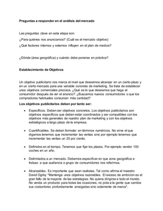 Preguntas a responder en el análisis del mercado
Las preguntas clave en esta etapa son:
¿Para quiénes nos anunciamos? (Cuál es el mercado objetivo)
¿Qué factores internos y externos influyen en el plan de medios?
¿Dónde (área geográfica) y cuándo debe ponerse en práctica?
Establecimiento de Objetivos
Un objetivo publicitario nos marca el nivel que deseamos alcanzar en un cierto plazo y
en un cierto mercado para una variable concreta de marketing. Se trata de establecer
unos objetivos comerciales precisos. ¿Qué es lo que deseamos que haga el
consumidor después de ver el anuncio? ¿Buscamos nuevos consumidores o que los
compradores habituales consuman más cantidad?
Los objetivos publicitarios deben por tanto ser:
 Específicos. Deben ser objetivos concretos. Los objetivos publicitarios son
objetivos específicos que deben estar coordinados y ser compatibles con los
objetivos más generales de nuestro plan de marketing y con los objetivos
estratégicos a largo plazo de la empresa.
 Cuantificables. Se deben formular en términos numéricos. No sirve el que
digamos tenemos que incrementar las ventas sino por ejemplo tenemos que
incrementar las ventas un 20 por ciento.
 Definidos en el tiempo. Tenemos que fijar los plazos. Por ejemplo vender 100
coches en un año.
 Delimitados a un mercado. Debemos especificar en que zona geográfica e
Incluso a que audiencia o grupo de consumidores nos referimos.
 Alcanzables. Es importante que sean realistas. Tal como afirma el maestro
David Ogilvy "Mantenga unos objetivos razonables. El exceso de ambición es el
gran fallo de la mayoría de las estrategias. No quiera dirigirse a todo el mundo.
No venda un producto para todas las ocasiones, no pida a la gente que cambie
sus costumbres profundamente arraigadas sino solamente de marca".
 