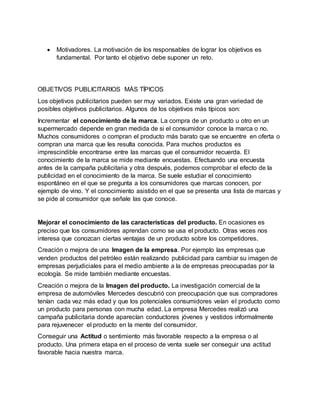  Motivadores. La motivación de los responsables de lograr los objetivos es
fundamental. Por tanto el objetivo debe suponer un reto.
OBJETIVOS PUBLICITARIOS MÁS TÍPICOS
Los objetivos publicitarios pueden ser muy variados. Existe una gran variedad de
posibles objetivos publicitarios. Algunos de los objetivos más típicos son:
Incrementar el conocimiento de la marca. La compra de un producto u otro en un
supermercado depende en gran medida de si el consumidor conoce la marca o no.
Muchos consumidores o compran el producto más barato que se encuentre en oferta o
compran una marca que les resulta conocida. Para muchos productos es
imprescindible encontrarse entre las marcas que el consumidor recuerda. El
conocimiento de la marca se mide mediante encuestas. Efectuando una encuesta
antes de la campaña publicitaria y otra después, podemos comprobar el efecto de la
publicidad en el conocimiento de la marca. Se suele estudiar el conocimiento
espontáneo en el que se pregunta a los consumidores que marcas conocen, por
ejemplo de vino. Y el conocimiento asistido en el que se presenta una lista de marcas y
se pide al consumidor que señale las que conoce.
Mejorar el conocimiento de las características del producto. En ocasiones es
preciso que los consumidores aprendan como se usa el producto. Otras veces nos
interesa que conozcan ciertas ventajas de un producto sobre los competidores.
Creación o mejora de una Imagen de la empresa. Por ejemplo las empresas que
venden productos del petróleo están realizando publicidad para cambiar su imagen de
empresas perjudiciales para el medio ambiente a la de empresas preocupadas por la
ecología. Se mide también mediante encuestas.
Creación o mejora de la Imagen del producto. La investigación comercial de la
empresa de automóviles Mercedes descubrió con preocupación que sus compradores
tenían cada vez más edad y que los potenciales consumidores veían el producto como
un producto para personas con mucha edad. La empresa Mercedes realizó una
campaña publicitaria donde aparecían conductores jóvenes y vestidos informalmente
para rejuvenecer el producto en la mente del consumidor.
Conseguir una Actitud o sentimiento más favorable respecto a la empresa o al
producto. Una primera etapa en el proceso de venta suele ser conseguir una actitud
favorable hacia nuestra marca.
 