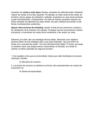 Aumentar las ventas a corto plazo. Muchas campañas de publicidad están intentando
mejorar las ventas en los días siguiente. Por ejemplo, la mayor parte de las ventas de
los libros, discos, juegos de ordenador y películas se generan en unas pocas semanas
a partir del lanzamiento. El lanzamiento con éxito de muchos productos requiere una
eficaz campaña de publicidad que logre vender una gran cantidad de producto en las
fechas inmediatamente posteriores.
Apoyar otras acciones de marketing. Ayudar al éxito de una promoción o apoyar a
los vendedores de la empresa. Por ejemplo, Conseguir que los consumidores prueben
el producto o incrementar las visitas de los vendedores o las ventas por visita.
Debemos, por tanto, fijar una estrategia fácil de utilizar. Marcando unos objetivos
precisos dentro de una estrategia clara y que todos entiendan. Hay que definir de
dónde van a proceder las ventas. Tal como afirmaba David Ogilvy "A menos que tenga
un producto nuevo que atraiga nuevos consumidores al mercado, sus ventas le
vendrán en líneas generales de negocios de otros".
1. Son aquellos en los que se comercializan bienes que están destinados al consumo
individual o familiar:
B: Mercados de consumo.
2. Los bienes de consumo se clasifican en función del comportamiento de compra del
consumidor en:
B: Bienes de especialidad.
 