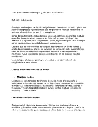 Tema 4: Desarrollo de estrategias y evaluación de resultados
Definición de Estrategia
Estrategia es el conjunto de decisiones fijadas en un determinado contexto o plano, que
proceden del proceso organizacional y que integra misión, objetivos y secuencia de
acciones administrativas en un todo independiente.
Dentro del planteamiento de la estrategia, se describe cómo se lograrán los objetivos
generales de manera eficaz y correcta, es decir, qué acciones de intervención
ayudarán a la organización a cumplir con su Misión, organizando para cada estrategia
planes y presupuestos, tan detallados como sea necesario.
Debido a que las consecuencias de cualquier decisión tienen un efecto drástico y
amplio, la administración, a través de su función de planeación, debe buscar el mejor
curso de acción posible para estar preparada a cambiar. Si una experiencia o
información nueva se presenta, es necesario el cambio en las acciones ya antes
establecidas.
Las estrategias planteadas para lograr un objetivo (o los objetivos), deberán
complementarse unas a otras.
Criterios empleados en el plan de medios
 Mezcla de medios.
Los objetivos, características del producto o servicio, monto presupuestario y
preferencias individuales son algunos de los factores que determinan la combinación
de medios. Al combinar los medios, el anunciante aumenta la cobertura, alcance y
frecuencia, y mejora las probabilidades de cumplir con los objetivos generales de
marketing y comunicaciones.
Cobertura del mercado objetivo.
Se deben definir claramente los mercados objetivos que se desean alcanzar y
establecer qué medios son los más adecuados para el mercado. Aquí es cuestión de
cubrir el mercado, lo más que se pueda; para ello se debe dar respuesta a la siguiente
 