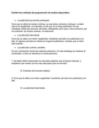 Existen tres métodos de programación de medios disponibles:
 La publicidad por periodo prolongado
Es la que se utiliza de manera continua, ya sea diaria, semanal o mensual. La clave
está en la regularidad, sin intervalos en los que no se haga publicidad. Es una
estrategia visible para anunciar alimentos, detergentes para ropa u otros productos que
se consumen de manera continua, no estacional.
 La publicidad intermitente
Es la que se utiliza con menor regularidad, mezclando periodos con publicidad y sin
ella. En algunos periodos es intensa la erogación publicitaria, mientras que en otros
está ausente.
 La publicidad continúa variables
Es una combinación de los dos métodos anteriores. En esta estrategia se mantiene la
continuidad, si bien se intensifica en ciertos periodos.
1. Se deben definir claramente los mercados objetivos que se desean alcanzar y
establecer que medios son los más adecuados para el mercado:
B: Cobertura del mercado objetivo.
2. Es la que se utiliza con menor regularidad, mezclando periodos con publicidad y sin
ella:
D: La publicidad intermitente.
 