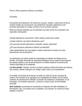 Tema 5: Otros aspectos creativos a considerar
El Desafío
El propósito de la planeación de medios es concebir, analizar y seleccionar de forma
creativa canales de comunicación que dirigirán los mensajes publicitarios a las
personas adecuadas en el lugar correcto y en el momento oportuno.
Entre los primeros desafíos que se presentan son tratar de dar una respuesta a las
siguientes interrogantes:
¿Dónde deberíamos anunciarnos? (País, estado o parte de la ciudad)
¿Cuales vehículos de medros deberíamos usar?
¿En que parte del año deberíamos concentrar nuestra publicidad?
¿Con que frecuencia deberíamos difundir la publicidad?
¿Qué oportunidades hay para Integrar nuestra publicidad en medios con otras
herramientas de comunicación?
Un planificador de medios puede ser responsable de millones de dólares de los
clientes. Su trabajo demuestra la capacidad estratégica de una agencia para negociar
los mejores precios y usar de forma efectiva la increíble colección de opciones de
medios disponibles en la actualidad.
Leo Burnett dijo: "Nuestra misión es comprar y planear medios de manera tan efectiva
que nuestros clientes obtengan una ventaja injusta contra sus competidores".
El increíble crecimiento de la Internet ha traído un sinfín de nuevas opciones de
medios. Pero también se ha agregado a la complejidad del trabajo con los medios
conforme los planificadores enfrentan el desafío de mantenerse actualizados con la
tecnología, en constante expansión y dominar un léxico nuevo de terminología
asociada.
Mark Goldstein, presidente de mercadotecnia integrada de Fallon McElligott, en
Minneapolis, dijo: "Los medios ya no se planean y se compran; en cambio se crean,
agregan y asocian".
 