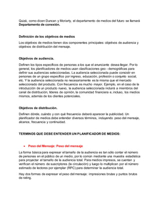Quizá, como dicen Duncan y Moriarty, el departamento de medios del futuro se llamará
Departamento de conexión.
Definición de los objetivos de medios
Los objetivos de medios tienen dos componentes principales: objetivos de audiencia y
objetivos de distribución del mensaje.
Objetivos de audiencia.
Definen los tipos específicos de personas a los que el anunciante desea llegar. Por lo
general, los planificadores de medios usan clasificaciones geo - demográficas para
definir sus audiencias seleccionadas. La audiencia seleccionada puede consistir en
personas de un grupo específico por ingreso, educación, profesión o conjunto social,
etc. Y la audiencia seleccionada no necesariamente es la misma que el mercado
seleccionado del producto. Con frecuencia es mucho mayor. Ejemplo, en el caso de la
introducción de un producto nuevo, la audiencia seleccionada incluirá a miembros del
canal de distribución, líderes de opinión, la comunidad financiera e, incluso, los medios
mismos, además de los clientes potenciales.
Objetivos de distribución.
Definen dónde, cuándo y con qué frecuencia deberá aparecer la publicidad. Un
planificador de medios debe entender diversos términos, incluyendo peso del mensaje,
alcance, frecuencia y continuidad.
TERMINOS QUE DEBE ENTENDER UN PLANIFICADOR DE MEDIOS:
 Peso del Mensaje: Peso del mensaje
La forma básica para expresar el tamaño de la audiencia es tan sólo contar el número
de personas en el público de un medio, por lo común mediante una muestra estadística
para proyectar el tamaño de la audiencia total. Para medios impresos, se cuentan y
verifican el número de suscriptores (la circulación) y luego lo multiplican por el número
estimado de lectores por ejemplar (RPC) para determinar la audiencia total.
Hay dos formas de expresar el peso del mensaje: impresiones brutas y puntos brutos
de rating.
 