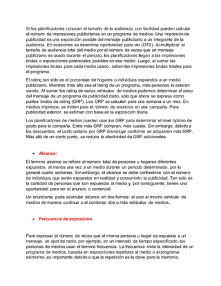 Si los planificadores conocen el tamaño de la audiencia, con facilidad pueden calcular
el número de impresiones publicitarias en un programa de medios. Una impresión de
publicidad es una exposición posible del mensaje publicitario a un integrante de la
audiencia. En ocasiones se denomina oportunidad para ver (OTS). Al multiplicar el
tamaño de audiencia total del medio por el número de veces que un mensaje
publicitario es usado durante el periodo, los planificadores llegan a las impresiones
brutas o exposiciones potenciales posibles en ese medio. Luego, al sumar las
impresiones brutas para cada medio usado, saben las impresiones brutas totales para
el programa.
El rating tan sólo es el porcentaje de hogares o individuos expuestos a un medio
publicitario. Mientras más alto sea el rating de un programa, más personas lo estarán
viendo. Al sumar los rating de varios vehículos de medios podemos determinar el peso
del mensaje de un programa de publicidad dado, sólo que ahora se expresa como
puntos brutos de rating (GRP). Los GRP se calculan para una semana o un mes. En
medios impresos, se miden para el número de anuncios en una campaña. Para
publicidad exterior, se estiman con base en la exposición diaria.
Los planificadores de medios pueden usar los GRP para determinar el nivel óptimo de
gasto para la campaña. Entre más GRP compran, más cuesta. Sin embargo, debido a
los descuentos, el costo unitario por GRP disminuye conforme se adquieren más GRP.
Más allá de un cierto punto, se reduce la efectividad de GRP adicionales.
 Alcance:
El termino alcance se refiere al número total de personas u hogares diferentes
expuestos, al menos una vez a un medio durante un periodo determinado, por lo
general cuatro semanas. Sin embargo, el alcance no debe confundirse con el número
de individuos que serán expuestos en realidad y consumirán la publicidad. Tan solo es
la cantidad de personas que son expuestas al medio y, por consiguiente, tienen una
oportunidad para ver el anuncio o comercial.
Un anunciante pude acumular alcance en dos formas: al usar el mismo vehículo de
medios de manera continua o al combinar dos o más vehículos de medios.
 Frecuencia de exposición
Pare expresar el número de veces que al misma persona u hogar es expuesta a un
mensaje, un spot de radio, por ejemplo, en un intervalo de tiempo especificado, las
personas de medios usan el término frecuencia. La frecuencia mide la intensidad de un
programa de medios, basada en exposiciones repetidas al medio o al programa;
asimismo, es importante debido a que la repetición es la clave para la memoria.
 