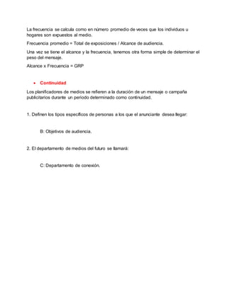 La frecuencia se calcula como en número promedio de veces que los individuos u
hogares son expuestos al medio.
Frecuencia promedio = Total de exposiciones / Alcance de audiencia.
Una vez se tiene el alcance y la frecuencia, tenemos otra forma simple de determinar el
peso del mensaje.
Alcance x Frecuencia = GRP
 Continuidad
Los planificadores de medios se refieren a la duración de un mensaje o campaña
publicitarios durante un periodo determinado como continuidad.
1. Definen los tipos específicos de personas a los que el anunciante desea llegar:
B: Objetivos de audiencia.
2. El departamento de medios del futuro se llamará:
C: Departamento de conexión.
 