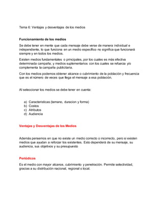 Tema 6: Ventajas y desventajas de los medios
Funcionamiento de los medios
Se debe tener en mente que cada mensaje debe verse de manera individual e
independiente, lo que funciona en un medio específico no significa que funcionará
siempre y en todos los medios.
Existen medios fundamentales o principales, por los cuales es más efectiva
determinada campaña; y medios suplementarios con los cuales se refuerza y/o
complementa la campaña publicitaria.
Con los medios podemos obtener alcance o cubrimiento de la población y frecuencia
que es el número de veces que llega el mensaje a esa población.
Al seleccionar los medios se debe tener en cuenta:
a) Caracteristicas (tamano, duracion y forma)
b) Costos
c) Atributos
d) Audiencia
Ventajas y Desventajas de los Medios
Además pensemos en que no existe un medio correcto o incorrecto, pero si existen
medios que ayudan a reforzar los existentes. Esto dependerá de su mensaje, su
audiencia, sus objetivos y su presupuesto
Periódicos
Es el medio con mayor alcance, cubrimiento y penetración. Permite selectividad,
gracias a su distribución nacional, regional o local.
 