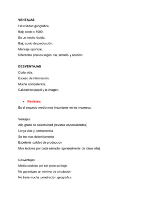 VENTAJAS
Flexibilidad geográfica.
Bajo costo x 1000.
Es un medio rápido.
Bajo costo de producción.
Mensaje oportuno.
Diferentes precios según día, tamaño y sección.
DESVENTAJAS
Corta vida.
Exceso de información.
Mucha competencia.
Calidad del papel y la imagen.
 Revistas:
Es el segundo medio mas importante en los impresos.
Ventajas:
Alto grado de selectividad (revistas especializadas)
Larga vida y permanencia
Se lee mas detenidamente
Excelente calidad de produccion
Mas lectores por cada ejemplar (generalmente de clase alta)
Desventajas:
Medio costoso por ser poco su tiraje
No garantizan un minimo de circulacion
No tiene mucha penetracion geografica.
 