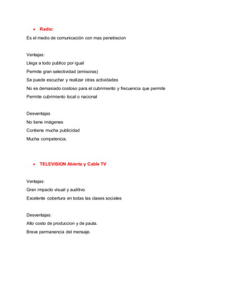  Radio:
Es el medio de comunicación con mas penetracion
Ventajas:
Llega a todo publico por igual
Permite gran selectividad (emisoras)
Se puede escuchar y realizar otras actividades
No es demasiado costoso para el cubrimiento y frecuencia que permite
Permite cubrimiento local o nacional
Desventajas
No tiene imágenes
Contiene mucha publicidad
Mucha competencia.
 TELEVISION Abierta y Cable TV
Ventajas:
Gran impacto visual y auditivo
Excelente cobertura en todas las clases sociales
Desventajas:
Alto costo de produccion y de pauta.
Breve permanencia del mensaje.
 