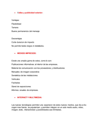  Vallas y publicidad exterior:
Ventajas:
Flexibilidad
Tamano
Buena permanencia del mensaje
Desventajas
Corta duracion de impacto
No permite textos largos ni detallados.
 MEDIOS IMPRESOS:
Existe una amplia gama de estos, como lo son:
Publicaciones informativas al interior de las empresas.
Material de comunicación con los proveedores y distribuidores
Manuales de imagen corporativa
Senaletica de las instalaciones
Vehiculos
Fachadas
Stand de exposiciones
Informes anuales de empresas.
 INTERNET Y MULTIMEDIA:
Las nuevas tecnologias permiten una expansion de estos nuevos medios, que dia a dia
cogen mas fuerza, se popularizan y permiten integrar en un solo medio audio, video,
imagen, texto, interactividad y posibilidades casi ilimitadas.
 