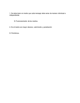 1. Se debe tener en mente que cada mensaje debe verse de manera individual e
independiente:
D: Funcionamiento de los medios.
2. Es el medio con mayor alcance, cubrimiento y penetración:
D: Periódicos.
 