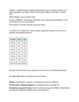 Tabloide - mitad del tamaño estándar; generalmente (pero no necesariamente), son
diarios populares que utilizan profusión de recursos gráficos, poco texto y muchas
fotos.
Medio tabloide - casi un formato carta.
Europeo o Berlinés - más alto que el tabloide y más estrecho que el estándar, con 47
cm de altura por 31,5 cm de anchura.
Para revistas, el tamaño estándar es 26,5 por 20cm.
La división de un pliego A0 en otros formatos respectivos resultan de la división en
tamaños más pequeños que son:
Hay que mirar el tamaño que se quiere dar al anuncio en un momento determinado.
Se puede elegir entre los siguientes tipos de formato:
Sábana, el más clásico y grande, con dimensiones próximas al DIN-A2.
El intermedio o tabloide plegado, con medidas cercanas al tamaño A3.
El tabloide o pequeño formato, tiene un tamaño que equivale al DIN-A4. Este formato
es ideal para magazines, además que es muy económico.
 