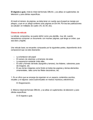 El digesto o guía, mide la mitad del formato DIN-A4, y se utiliza en suplementos de
televisión y para ofertas específicas.
Al medir el número de páginas, se debe tener en cuenta que el papel se maneja por
pliegos, y que en un pliego contiene ocho páginas en Din A4. Por eso las publicaciones
se calculan en múltiplos de cuatro (16, 32, 64, etc).
Clases de retícula
La retícula compositiva, se puede definir como una plantilla, muy útil, cuando
necesitamos componer un documento con muchas páginas, que tenga un orden, que
sea claro y legible.
Una reticula base, se encuentra compuesta por la siguientes partes, dependiendo de la
composicion que se este disenando:
- La orientacion del papel
- El numero de columnas y el tamano de estas
- La separacion existente entre ellas
- El color y formato del texto (tipografia y tamano), los titulares, cabeceras, pues
de imagene, etc.
- El uso de las imágenes como fondo en todas las paginas y demas elementos
ornamentales, tales como los filetes decorativos, etc.
1. Es un oficio que se encarga de organizar en un espacio, contenidos escritos,
visuales y en algunos casos audiovisuales en medios impresos y electrónicos:
D: Diagramación.
2. Mide la mitad del formato DIN-A4, y se utiliza en suplementos de televisión y para
ofertas específicas:
D: El digesto o guía.
 