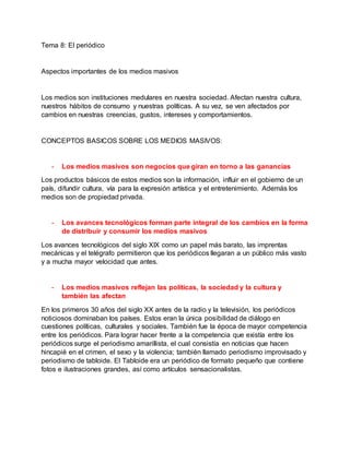 Tema 8: El periódico
Aspectos importantes de los medios masivos
Los medios son instituciones medulares en nuestra sociedad. Afectan nuestra cultura,
nuestros hábitos de consumo y nuestras políticas. A su vez, se ven afectados por
cambios en nuestras creencias, gustos, intereses y comportamientos.
CONCEPTOS BASICOS SOBRE LOS MEDIOS MASIVOS:
- Los medios masivos son negocios que giran en torno a las ganancias
Los productos básicos de estos medios son la información, influir en el gobierno de un
país, difundir cultura, vía para la expresión artística y el entretenimiento. Además los
medios son de propiedad privada.
- Los avances tecnológicos forman parte integral de los cambios en la forma
de distribuir y consumir los medios masivos
Los avances tecnológicos del siglo XIX como un papel más barato, las imprentas
mecánicas y el telégrafo permitieron que los periódicos llegaran a un público más vasto
y a mucha mayor velocidad que antes.
- Los medios masivos reflejan las políticas, la sociedad y la cultura y
también las afectan
En los primeros 30 años del siglo XX antes de la radio y la televisión, los periódicos
noticiosos dominaban los países. Estos eran la única posibilidad de diálogo en
cuestiones políticas, culturales y sociales. También fue la época de mayor competencia
entre los periódicos. Para lograr hacer frente a la competencia que existía entre los
periódicos surge el periodismo amarillista, el cual consistía en noticias que hacen
hincapié en el crimen, el sexo y la violencia; también llamado periodismo improvisado y
periodismo de tabloide. El Tabloide era un periódico de formato pequeño que contiene
fotos e ilustraciones grandes, así como artículos sensacionalistas.
 