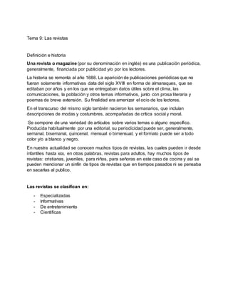 Tema 9: Las revistas
Definición e historia
Una revista o magazine (por su denominación en inglés) es una publicación periódica,
generalmente, financiada por publicidad y/o por los lectores.
La historia se remonta al año 1888. La aparición de publicaciones periódicas que no
fueran solamente informativas data del siglo XVIII en forma de almanaques, que se
editaban por años y en los que se entregaban datos útiles sobre el clima, las
comunicaciones, la población y otros temas informativos, junto con prosa literaria y
poemas de breve extensión. Su finalidad era amenizar el ocio de los lectores.
En el transcurso del mismo siglo también nacieron los semanarios, que incluían
descripciones de modas y costumbres, acompañadas de crítica social y moral.
Se compone de una variedad de artículos sobre varios temas o alguno específico.
Producida habitualmente por una editorial, su periodicidad puede ser, generalmente,
semanal, bisemanal, quincenal, mensual o bimensual, y el formato puede ser a todo
color y/o a blanco y negro.
En nuestra actualidad se conocen muchos tipos de revistas, las cuales pueden ir desde
infantiles hasta xxx, en otras palabras, revistas para adultos, hay muchos tipos de
revistas: cristianas, juveniles, para niños, para señoras en este caso de cocina y así se
pueden mencionar un sinfín de tipos de revistas que en tiempos pasados ni se pensaba
en sacarlas al publico.
Las revistas se clasifican en:
- Especializadas
- Informativas
- De entretenimiento
- Cientificas
 