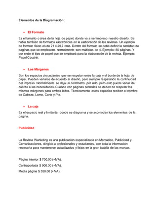 Elementos de la Diagramación:
 El Formato
Es el tamaño o área de la hoja de papel, donde va a ser impreso nuestro diseño. Se
habla también de formatos electrónicos en la elaboración de las revistas. Un ejemplo
de formato físico es de 21 x 29,7 cros. Dentro del formato se debe definir la cantidad de
paginas que se emplearan, normalmente son múltiplos de 4. Ejemplo: 80 páginas. Y
por ende el tipo de papel que se empleará para la elaboración de la revista. Ejemplo:
Papel Couché.
 Los Márgenes
Son los espacios circundantes que se respetan entre la caja y el borde de la hoja de
papel. Pueden variarse de acuerdo al diseño, pero siempre respetando la continuidad
del impreso. Normalmente se deja un centímetro por lado, pero esto puede variar de
cuerdo a las necesidades. Cuando con páginas centrales se deben de respetar los
mismos márgenes para ambos lados. Técnicamente estos espacios reciben el nombre
de Cabeza, Lomo, Corte y Pie.
 La caja
Es el espacio real y limitante, donde se diagrama y se acomodan los elementos de la
pagina.
Publicidad
La Revista Warketing es una publicación especializada en Mercadeo, Publicidad y
Comunicaciones, dirigida a profesionales y estudiantes, con toda la información
necesaria para mantenerse actualizados y listos en la gran batalla de las marcas.
Página interior $ 700.00 (+IVA).
Contraportada $ 900.00 (+IVA).
Media página $ 350.00 (+IVA).
 