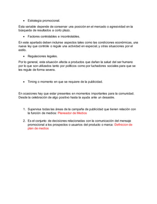 Estrategia promocional.
Esta variable depende de conservar una posición en el mercado o agresividad en la
búsqueda de resultados a corto plazo.
 Factores controlables e incontrolables.
En este apartado deben incluirse aspectos tales como las condiciones económicas, una
nueva ley que controle o regule una actividad en especial, y otras situaciones por el
estilo.
 Regulaciones legales.
Por lo general, esta situación afecta a productos que dañan la salud del ser humano
por lo que son utilizados tanto por políticos como por luchadores sociales para que se
les regule de forma severa.
 Timing o momento en que se requiere de la publicidad.
En ocasiones hay que estar presentes en momentos importantes para la comunidad.
Desde la celebración de algo positivo hasta la ayuda ante un desastre.
1. Supervisa todas las áreas de la campaña de publicidad que tienen relación con
la función de medios: Planeador de Medios
2. Es el conjunto de decisiones relacionadas con la comunicación del mensaje
promocional a los prospectos o usuarios del producto o marca: Definicion de
plan de medios
 
