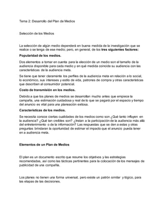 Tema 2: Desarrollo del Plan de Medios
Selección de los Medios
La selección de algún medio dependerá en buena medida de la investigación que se
realice o se tenga de ese medio; pero, en general, de los tres siguientes factores:
Popularidad de los medios.
Dos elementos a tomar en cuenta para la elección de un medio son el tamaño de la
audiencia disponible para cada medio y en qué medida coincide su audiencia con las
características de la audiencia meta.
Se tiene que tener claramente los perfiles de la audiencia meta en relación a lo social,
lo económico, sus intereses y estilo de vida, patrones de compra y otras características
que describen al consumidor potencial.
Costo de transmisión en los medios.
Debido a que los planes de medios se desarrollan mucho antes que empiece la
campaña, una estimación cuidadosa y real de lo que se pagará por el espacio y tiempo
del anuncio es vital para una planeación exitosa.
Características de los medios.
Se necesita conoce ciertas cualidades de los medios como son ¿Qué tanto influyen en
la audiencia? ¿Qué tan creíbles son? ¿Instan a la participación de la audiencia más allá
del entretenimiento o de la información? Las respuestas que se den a estas y otras
preguntas brindaran la oportunidad de estimar el impacto que el anuncio pueda tener
en a audiencia meta.
Elementos de un Plan de Medios
El plan es un documento escrito que resume los objetivos y las estrategias
recomendadas, así como las tácticas pertinentes para la colocación de los mensajes de
publicidad de una compañía.
Los planes no tienen una forma universal, pero existe un patrón similar y lógico, para
las etapas de las decisiones.
 