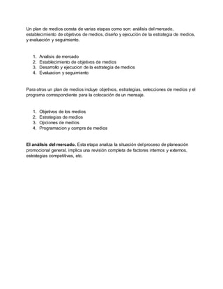 Un plan de medios consta de varias etapas como son: análisis del mercado,
establecimiento de objetivos de medios, diseño y ejecución de la estrategia de medios,
y evaluación y seguimiento.
1. Analisis de mercado
2. Establecimiento de objetivos de medios
3. Desarrollo y ejecucion de la estrategia de medios
4. Evaluacion y seguimiento
Para otros un plan de medios incluye objetivos, estrategias, selecciones de medios y el
programa correspondiente para la colocación de un mensaje.
1. Objetivos de los medios
2. Estrategias de medios
3. Opciones de medios
4. Programacion y compra de medios
El análisis del mercado. Esta etapa analiza la situación del proceso de planeación
promocional general, implica una revisión completa de factores internos y externos,
estrategias competitivas, etc.
 