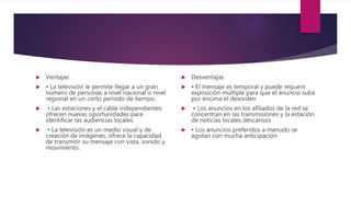  Ventajas
 • La televisión le permite llegar a un gran
número de personas a nivel nacional o nivel
regional en un corto período de tiempo.
 • Las estaciones y el cable independientes
ofrecen nuevas oportunidades para
identificar las audiencias locales.
 • La televisión es un medio visual y de
creación de imágenes, ofrece la capacidad
de transmitir su mensaje con vista, sonido y
movimiento.
 Desventajas
 • El mensaje es temporal y puede requerir
exposición múltiple para que el anuncio suba
por encima el desorden
 • Los anuncios en los afiliados de la red se
concentran en las transmisiones y la estación
de noticias locales descansos
 • Los anuncios preferidos a menudo se
agotan con mucha anticipación
 