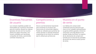 Incentivos frecuentes
de usuario
Las compras repetidas pueden ser
estimuladas por incentivos frecuentes
para los usuarios. Quizás los mejores
ejemplos de esto son los muchos
planes de viajero frecuente o de
usuario utilizados por aerolíneas,
compañías de trenes, automóviles
contratar empresas, etc.
Competiciones y
premios
Esta es una herramienta importante
para aumentar la conciencia de
marca entre el consumidor objetivo.
Puede ser utilizado para aumentar las
ventas durante un período temporal
y garantizar el uso entre los usuarios
que lo utilizan por primera vez.
Muestra en el punto
de venta
Los hábitos de compra están
cambiando para las personas que
viven en las ciudades metropolitanas.
La gente prefiere grandes comercios
minoristas como Big Bazaar en las
tiendas locales de kirana. La mayoría
de las decisiones de compra son
tomado por la virtud de las pantallas
de puntos de venta en estos puntos
de venta.
 