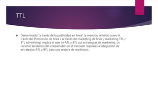 TTL
 Denominado “a través de la publicidad en línea” (a menudo referido como A
través del Promoción de línea / A través del marketing de línea / marketing TTL /
TTL advertising) implica el uso de ATL y BTL sus estrategias de marketing. La
reciente tendencia del consumidor en el mercado requiere la integración de
estrategias ATL y BTL para una mejora de resultados.
 