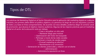 Tipos de OTL
Las prácticas de Marketing Digital en el Sector Educativo para la aplicación del marketing digital en cualquier
industria, uno primero debe definir el público objetivo y su persona a lo largo de con sus requisitos y puntos
de dolor y su base en línea comportamiento. De acuerdo con esos detalles, podemos elegir el correcto canal
de promoción, que alcanza el objetivo máximo audiencia. Algunas de las mejores prácticas para el marketing
digital en el sector de la educación está por debajo.
− Crear o actualizar un sitio web
− Mantener blogs para motivar
− Optimización del motor de búsqueda
− Participar a través de las redes sociales
− Promover a través de canales pagos
− El email marketing es efectivo.
− Reorientación a la conversión.
− Generación de clientes potenciales y relación con el cliente
− administración
− Administre la reputación en línea
 