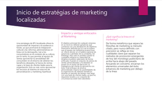 Inicio de estratégias de marketing
localizadas
Una estrategia de BTL localizada ofrece la
oportunidad de impactar a la audiencia a
fondo, ya que promueve la integración
cultural y las reformas administrativas en
línea con la demografía. Lee a los
consumidores en el contexto de su cultura;
por lo tanto, lo que permite al equipo de
ventas aprovechar la sensibilidad del
consumidor en el entorno de obtener los
beneficios deseados, la fuerza de ventas
capaz y la base de clientes leales para la
organización. Esto es más como aprovechar
los recursos al máximo en esta era de
personalización y marketing hiperlocal.
Impacto y ventajas enfocados
al Marketing
El objetivo principal de cualquier empresa
en su inicio es obtener ganancias que
comienza con una declaración de objetivos
financieros definida por la cual se espera
que el equipo de marketing proporcione
un 'efecto alcista' en el balance general de
ganancias y pérdidas de la compañía. Sin
embargo, esto solo es posible cuando la
compañía refuerza su capacidad de
dirigirse al público adecuado de forma
enfocada. Cuando el conjunto de planes de
ventas personalizados y localizados se
ponen en el motor de ejecución, la
inteligencia del cliente se aprovecha con
éxito. Este enfoque de alcance
personalizado mejora las posibilidades de
la organización de obtener beneficios
durante un período de tiempo más largo
con una base de clientes leales, ya que los
requisitos locales y un conjunto de
circunstancias están bien atendidos
¿Qué significa la línea en el
marketing?
De forma metafórica que separa las
filosofías de marketing (a menudo
citado, pero nunca definido con
precisión) se refleja en tres
cualidades clave que separan los
métodos de promoción emergentes
de hoy del monólogo publicitario de
arriba hacia abajo del pasado.
Actuando en concierto, encarnan los
elementos universales del éxito
esfuerzos de marketing por debajo
de la línea:
 