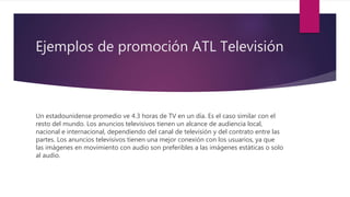 Ejemplos de promoción ATL Televisión
Un estadounidense promedio ve 4.3 horas de TV en un día. Es el caso similar con el
resto del mundo. Los anuncios televisivos tienen un alcance de audiencia local,
nacional e internacional, dependiendo del canal de televisión y del contrato entre las
partes. Los anuncios televisivos tienen una mejor conexión con los usuarios, ya que
las imágenes en movimiento con audio son preferibles a las imágenes estáticas o solo
al audio.
 