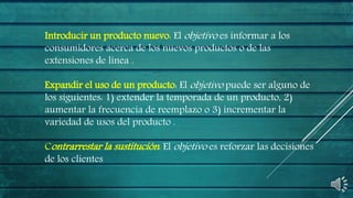 Introducir un producto nuevo: El objetivo es informar a los
consumidores acerca de los nuevos productos o de las
extensiones de línea .
Expandir el uso de un producto: El objetivo puede ser alguno de
los siguientes: 1) extender la temporada de un producto, 2)
aumentar la frecuencia de reemplazo o 3) incrementar la
variedad de usos del producto .
Contrarrestar la sustitución: El objetivo es reforzar las decisiones
de los clientes
 
