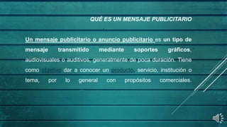QUÉ ES UN MENSAJE PUBLICITARIO
Un mensaje publicitario o anuncio publicitario es un tipo de
mensaje transmitido mediante soportes gráficos,
audiovisuales o auditivos, generalmente de poca duración. Tiene
como objetivo dar a conocer un producto, servicio, institución o
tema, por lo general con propósitos comerciales.
 