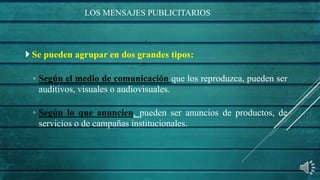 LOS MENSAJES PUBLICITARIOS
 Se pueden agrupar en dos grandes tipos:
◦ Según el medio de comunicación que los reproduzca, pueden ser
auditivos, visuales o audiovisuales.
◦ Según lo que anuncien, pueden ser anuncios de productos, de
servicios o de campañas institucionales.
 