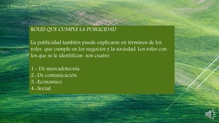 ROLES QUE CUMPLE LA PUBLICIDAD
La publicidad también puede explicarse en términos de los
roles que cumple en los negocios y la sociedad. Los roles con
los que se le identifican son cuatro.
1.- De mercadotecnia
2.-De comunicación
3.-Economico
4.-Social
 