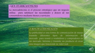 1.ROL DE MERCADOTECNIA
La mercadotecnia es el proceso estratégico que un negocio
utiliza para satisfacer las necesidades y deseos de sus
consumidores mediante bienes y servicios.
2-ROL DE COMUNICACIÓN
La publicidad es una forma de comunicación de masas
trasmite diferentes tipos de información de
mercado para reunir a vendedores y compradores en
un mercado. Informa y trasmite un producto al crear
una imagen que trasciende su valor real.
 