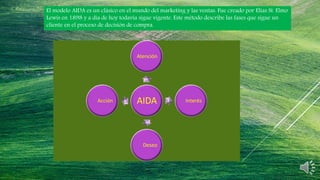El modelo AIDA es un clásico en el mundo del marketing y las ventas. Fue creado por Elias St. Elmo
Lewis en 1898 y a día de hoy todavía sigue vigente. Este método describe las fases que sigue un
cliente en el proceso de decisión de compra.
AIDA
Atención
Interés
Deseo
Acción
 