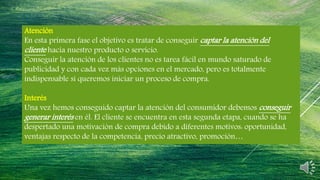 Atención
En esta primera fase el objetivo es tratar de conseguir captar la atención del
cliente hacia nuestro producto o servicio.
Conseguir la atención de los clientes no es tarea fácil en mundo saturado de
publicidad y con cada vez más opciones en el mercado, pero es totalmente
indispensable si queremos iniciar un proceso de compra.
Interés
Una vez hemos conseguido captar la atención del consumidor debemos conseguir
generar interés en él. El cliente se encuentra en esta segunda etapa, cuando se ha
despertado una motivación de compra debido a diferentes motivos: oportunidad,
ventajas respecto de la competencia, precio atractivo, promoción…
 
