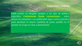 Cada evento va dirigido siempre a un tipo de público
específico. Conferencias, fiestas, convenciones… todos
tienen un propósito y su publicidad sigue ciertos patrones
para alcanzar la mayor cantidad de gente posible en el
gremio en el que se vaya a desenvolver.
PUBLICIDAD Y EVENTO
 