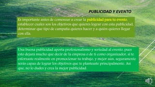 Es importante antes de comenzar a crear la publicidad para tu evento,
establecer cuales son los objetivos que quieres lograr con esta publicidad,
determinar que tipo de campaña quieres hacer y a quién quieres llegar
con ella.
Una buena publicidad aporta profesionalismo y seriedad al evento, pues
esto dejará mucho que decir de la empresa o de ti como organizador, si te
esforzaste realmente en promocionar tu trabajo, y mejor aún, seguramente
serás capaz de lograr los objetivos que te planteaste principalmente. Así
que, no lo dudes y crea la mejor publicidad.
PUBLICIDAD Y EVENTO
 