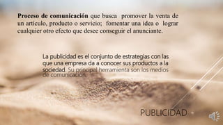 Proceso de comunicación que busca promover la venta de
un artículo, producto o servicio; fomentar una idea o lograr
cualquier otro efecto que desee conseguir el anunciante.
La publicidad es el conjunto de estrategias con las
que una empresa da a conocer sus productos a la
sociedad. Su principal herramienta son los medios
de comunicación,
PUBLICIDAD
 