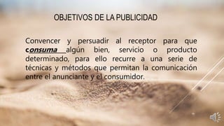 OBJETIVOS DE LA PUBLICIDAD
Convencer y persuadir al receptor para que
consuma algún bien, servicio o producto
determinado, para ello recurre a una serie de
técnicas y métodos que permitan la comunicación
entre el anunciante y el consumidor.
 