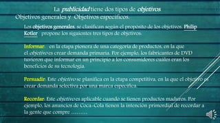 La publicidad tiene dos tipos de objetivos:
Objetivos generales y Objetivos específicos.
Los objetivos generales, se clasifican según el propósito de los objetivos. Philip
Kotler propone los siguientes tres tipos de objetivos:
Informar: en la etapa pionera de una categoría de productos, en la que
el objetivo es crear demanda primaria. Por ejemplo, los fabricantes de DVD
tuvieron que informar en un principio a los consumidores cuáles eran los
beneficios de su tecnología.
Persuadir: Este objetivo se planifica en la etapa competitiva, en la que el objetivo es
crear demanda selectiva por una marca específica.
Recordar: Este objetivo es aplicable cuando se tienen productos maduros. Por
ejemplo, los anuncios de Coca-Cola tienen la intención primordial de recordar a
la gente que compre ………
 