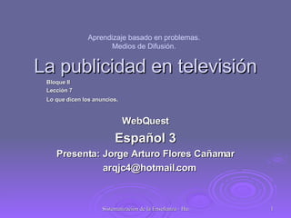 La publicidad en televisión Bloque II Lección 7 Lo que dicen los anuncios . WebQuest Español 3 Presenta: Jorge Arturo Flores Cañamar [email_address] Aprendizaje basado en problemas. Medios de Difusión. 