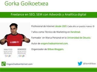 @SemBilbaoEnganchadoainternet.com
Freelance en SEO, SEM con Adwords y Analítica digital
Profesional de Internet desde 2001. Cada año un puesto nuevo. 
7 años como Técnico de Marketing en Randstad.
Formador en Marca Personal en la Universidad de Deusto.
Autor de enganchadoainternet.com.
Organizador de Bilbao Bloggers.
Gorka Goikoetxea
 