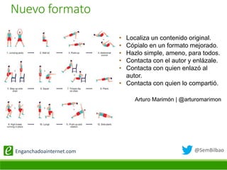 @SemBilbaoEnganchadoainternet.com
• Localiza un contenido original.
• Cópialo en un formato mejorado.
• Hazlo simple, ameno, para todos.
• Contacta con el autor y enlázale.
• Contacta con quien enlazó al
autor.
• Contacta con quien lo compartió.
Arturo Marimón | @arturomarimon
Nuevo formato
 