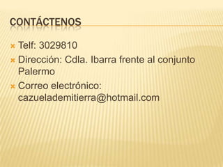 CONTÁCTENOS

 Telf: 3029810
 Dirección: Cdla. Ibarra frente al conjunto
  Palermo
 Correo electrónico:
  cazuelademitierra@hotmail.com
 